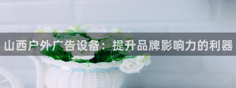 杏宇代理注册：山西户外广告设备：提升品牌影响力的利器