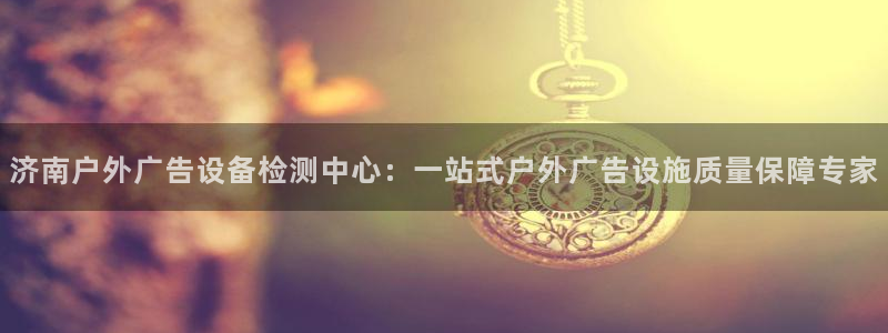 杏宇平台怎么样：济南户外广告设备检测中心：一站式户外广告设施质量保障专家